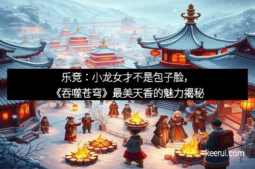 乐竞：小龙女才不是包子脸，《吞噬苍穹》最美天香的魅力揭秘